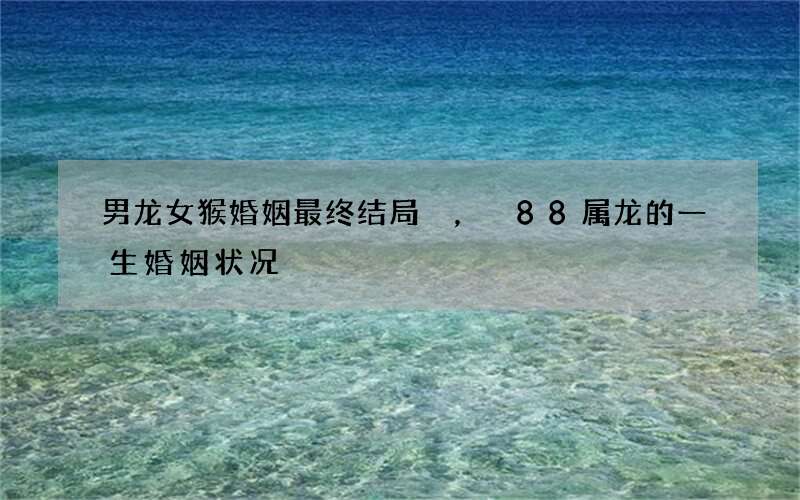 男龙女猴婚姻最终结局，88属龙的一生婚姻状况